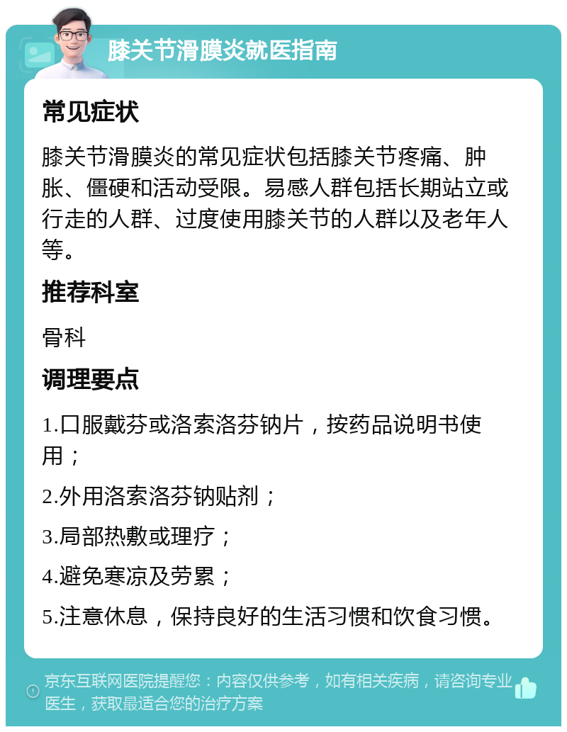 膝关节滑膜炎就医指南 常见症状 膝关节滑膜炎的常见症状包括膝关节疼痛、肿胀、僵硬和活动受限。易感人群包括长期站立或行走的人群、过度使用膝关节的人群以及老年人等。 推荐科室 骨科 调理要点 1.口服戴芬或洛索洛芬钠片，按药品说明书使用； 2.外用洛索洛芬钠贴剂； 3.局部热敷或理疗； 4.避免寒凉及劳累； 5.注意休息，保持良好的生活习惯和饮食习惯。