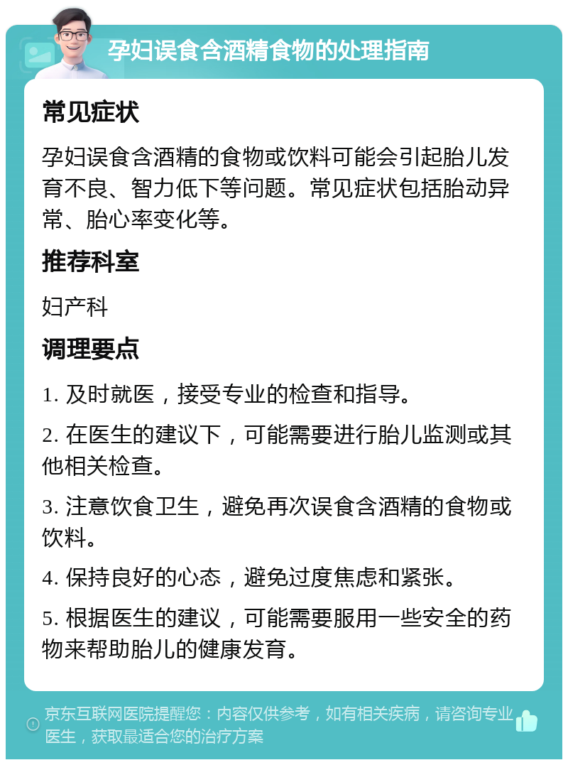 孕妇误食含酒精食物的处理指南 常见症状 孕妇误食含酒精的食物或饮料可能会引起胎儿发育不良、智力低下等问题。常见症状包括胎动异常、胎心率变化等。 推荐科室 妇产科 调理要点 1. 及时就医，接受专业的检查和指导。 2. 在医生的建议下，可能需要进行胎儿监测或其他相关检查。 3. 注意饮食卫生，避免再次误食含酒精的食物或饮料。 4. 保持良好的心态，避免过度焦虑和紧张。 5. 根据医生的建议，可能需要服用一些安全的药物来帮助胎儿的健康发育。