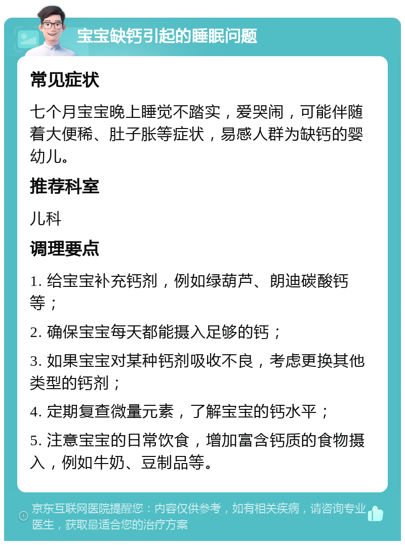 宝宝缺钙引起的睡眠问题 常见症状 七个月宝宝晚上睡觉不踏实，爱哭闹，可能伴随着大便稀、肚子胀等症状，易感人群为缺钙的婴幼儿。 推荐科室 儿科 调理要点 1. 给宝宝补充钙剂，例如绿葫芦、朗迪碳酸钙等； 2. 确保宝宝每天都能摄入足够的钙； 3. 如果宝宝对某种钙剂吸收不良，考虑更换其他类型的钙剂； 4. 定期复查微量元素，了解宝宝的钙水平； 5. 注意宝宝的日常饮食，增加富含钙质的食物摄入，例如牛奶、豆制品等。