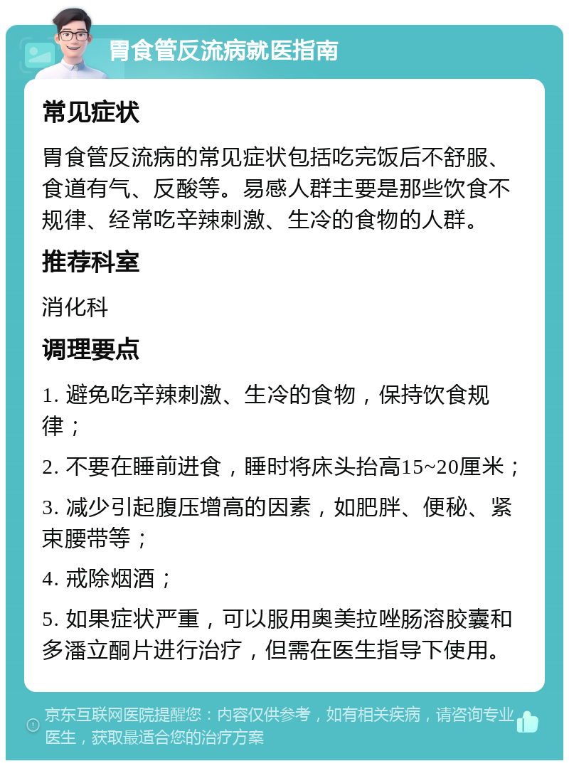 胃食管反流病就医指南 常见症状 胃食管反流病的常见症状包括吃完饭后不舒服、食道有气、反酸等。易感人群主要是那些饮食不规律、经常吃辛辣刺激、生冷的食物的人群。 推荐科室 消化科 调理要点 1. 避免吃辛辣刺激、生冷的食物，保持饮食规律； 2. 不要在睡前进食，睡时将床头抬高15~20厘米； 3. 减少引起腹压增高的因素，如肥胖、便秘、紧束腰带等； 4. 戒除烟酒； 5. 如果症状严重，可以服用奥美拉唑肠溶胶囊和多潘立酮片进行治疗，但需在医生指导下使用。