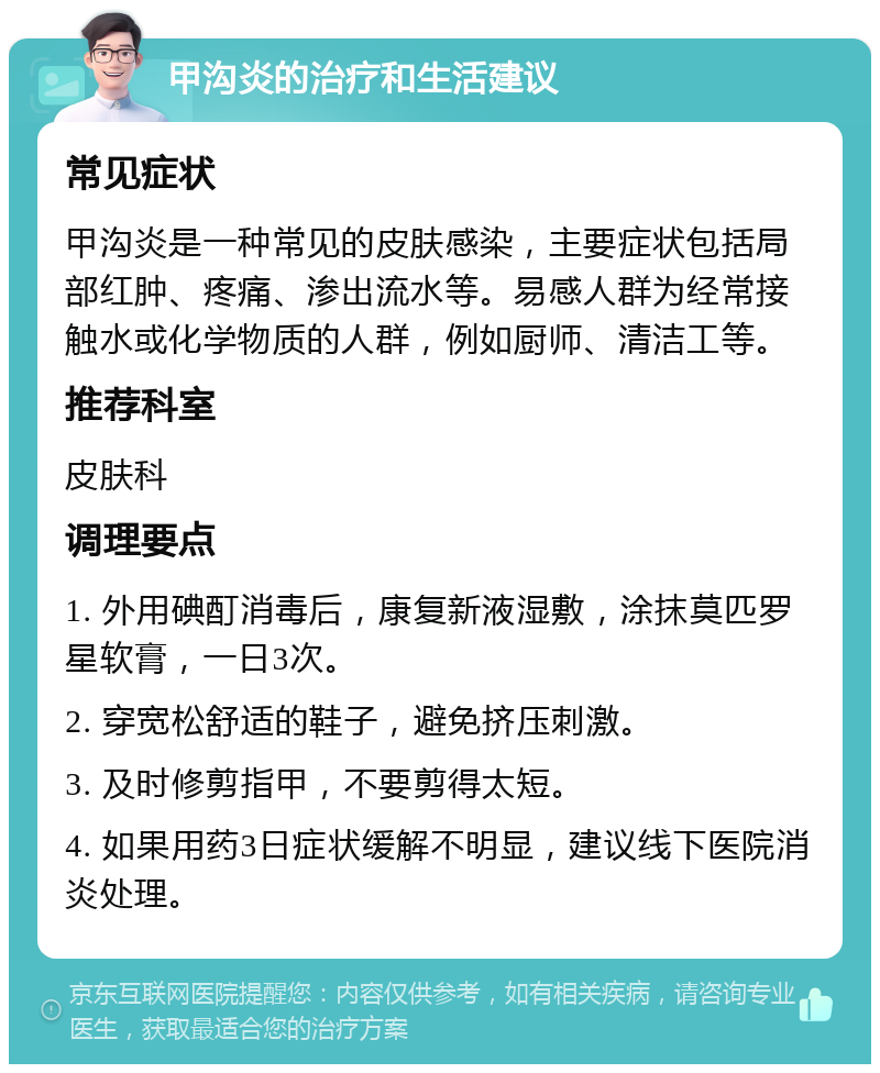 甲沟炎的治疗和生活建议 常见症状 甲沟炎是一种常见的皮肤感染，主要症状包括局部红肿、疼痛、渗出流水等。易感人群为经常接触水或化学物质的人群，例如厨师、清洁工等。 推荐科室 皮肤科 调理要点 1. 外用碘酊消毒后，康复新液湿敷，涂抹莫匹罗星软膏，一日3次。 2. 穿宽松舒适的鞋子，避免挤压刺激。 3. 及时修剪指甲，不要剪得太短。 4. 如果用药3日症状缓解不明显，建议线下医院消炎处理。