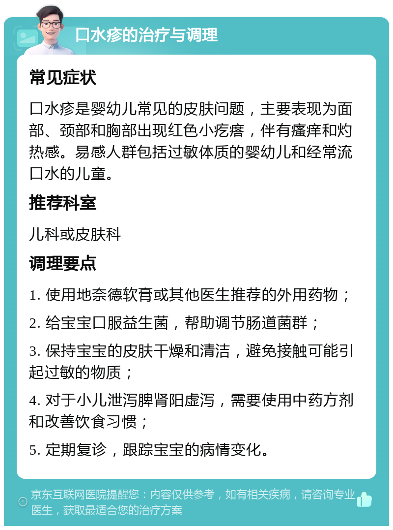 口水疹的治疗与调理 常见症状 口水疹是婴幼儿常见的皮肤问题，主要表现为面部、颈部和胸部出现红色小疙瘩，伴有瘙痒和灼热感。易感人群包括过敏体质的婴幼儿和经常流口水的儿童。 推荐科室 儿科或皮肤科 调理要点 1. 使用地奈德软膏或其他医生推荐的外用药物； 2. 给宝宝口服益生菌，帮助调节肠道菌群； 3. 保持宝宝的皮肤干燥和清洁，避免接触可能引起过敏的物质； 4. 对于小儿泄泻脾肾阳虚泻，需要使用中药方剂和改善饮食习惯； 5. 定期复诊，跟踪宝宝的病情变化。