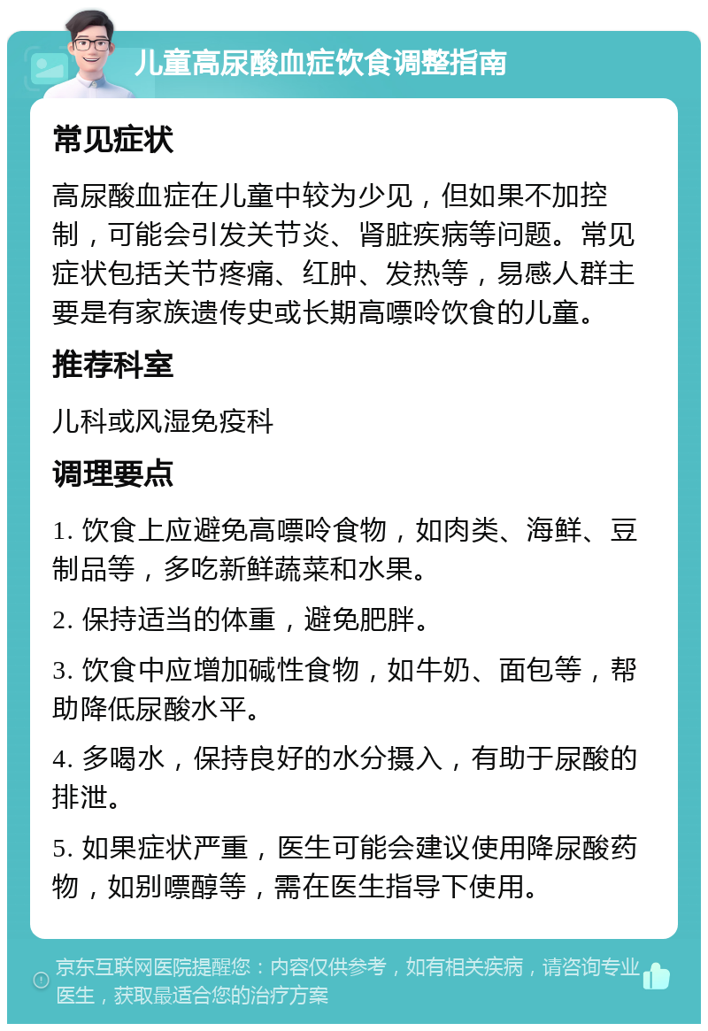 儿童高尿酸血症饮食调整指南 常见症状 高尿酸血症在儿童中较为少见，但如果不加控制，可能会引发关节炎、肾脏疾病等问题。常见症状包括关节疼痛、红肿、发热等，易感人群主要是有家族遗传史或长期高嘌呤饮食的儿童。 推荐科室 儿科或风湿免疫科 调理要点 1. 饮食上应避免高嘌呤食物，如肉类、海鲜、豆制品等，多吃新鲜蔬菜和水果。 2. 保持适当的体重，避免肥胖。 3. 饮食中应增加碱性食物，如牛奶、面包等，帮助降低尿酸水平。 4. 多喝水，保持良好的水分摄入，有助于尿酸的排泄。 5. 如果症状严重，医生可能会建议使用降尿酸药物，如别嘌醇等，需在医生指导下使用。