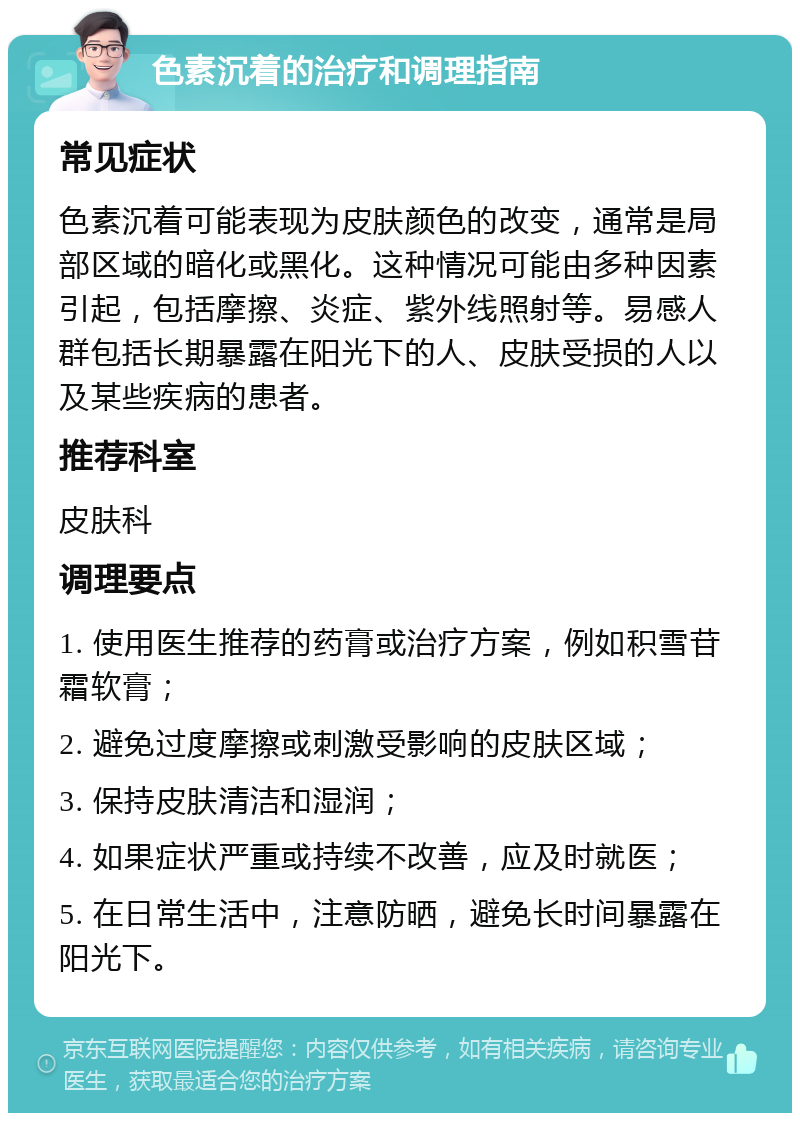 色素沉着的治疗和调理指南 常见症状 色素沉着可能表现为皮肤颜色的改变，通常是局部区域的暗化或黑化。这种情况可能由多种因素引起，包括摩擦、炎症、紫外线照射等。易感人群包括长期暴露在阳光下的人、皮肤受损的人以及某些疾病的患者。 推荐科室 皮肤科 调理要点 1. 使用医生推荐的药膏或治疗方案，例如积雪苷霜软膏； 2. 避免过度摩擦或刺激受影响的皮肤区域； 3. 保持皮肤清洁和湿润； 4. 如果症状严重或持续不改善，应及时就医； 5. 在日常生活中，注意防晒，避免长时间暴露在阳光下。