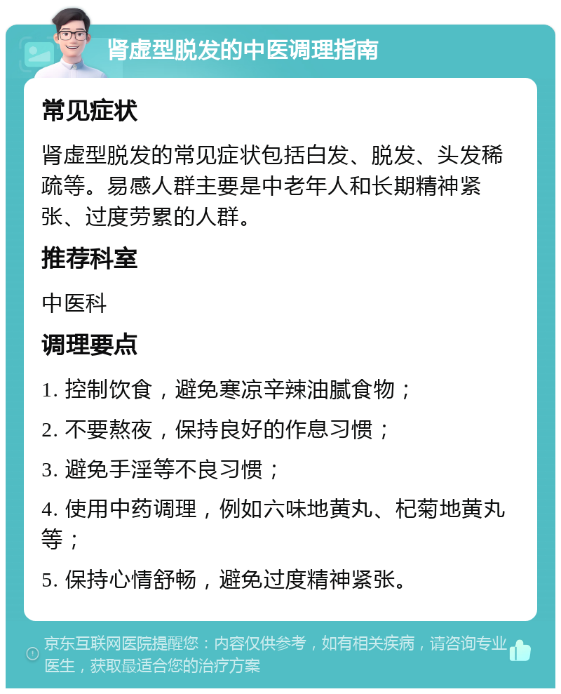 肾虚型脱发的中医调理指南 常见症状 肾虚型脱发的常见症状包括白发、脱发、头发稀疏等。易感人群主要是中老年人和长期精神紧张、过度劳累的人群。 推荐科室 中医科 调理要点 1. 控制饮食，避免寒凉辛辣油腻食物； 2. 不要熬夜，保持良好的作息习惯； 3. 避免手淫等不良习惯； 4. 使用中药调理，例如六味地黄丸、杞菊地黄丸等； 5. 保持心情舒畅，避免过度精神紧张。