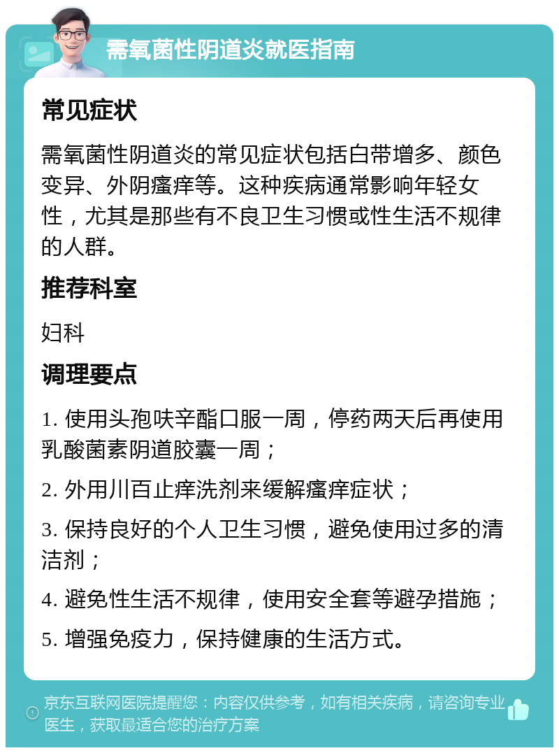 需氧菌性阴道炎就医指南 常见症状 需氧菌性阴道炎的常见症状包括白带增多、颜色变异、外阴瘙痒等。这种疾病通常影响年轻女性，尤其是那些有不良卫生习惯或性生活不规律的人群。 推荐科室 妇科 调理要点 1. 使用头孢呋辛酯口服一周，停药两天后再使用乳酸菌素阴道胶囊一周； 2. 外用川百止痒洗剂来缓解瘙痒症状； 3. 保持良好的个人卫生习惯，避免使用过多的清洁剂； 4. 避免性生活不规律，使用安全套等避孕措施； 5. 增强免疫力，保持健康的生活方式。