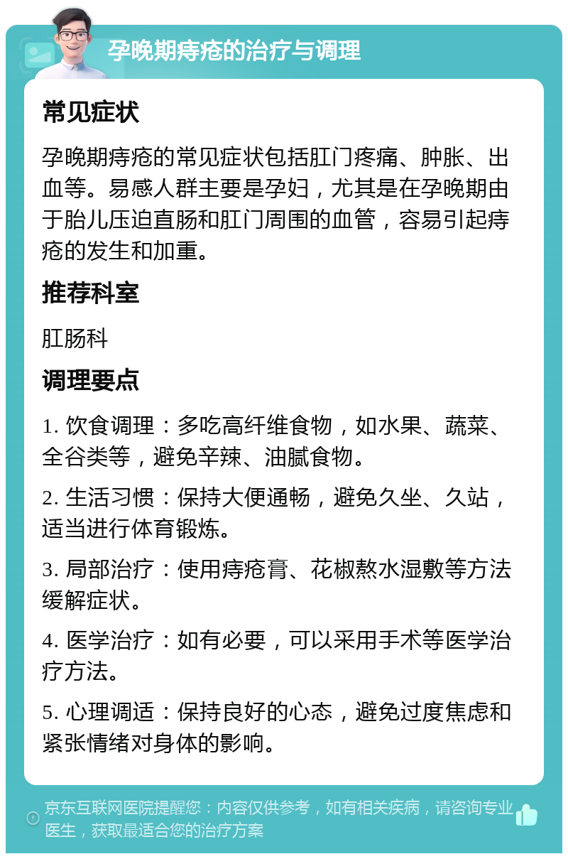 孕晚期痔疮的治疗与调理 常见症状 孕晚期痔疮的常见症状包括肛门疼痛、肿胀、出血等。易感人群主要是孕妇，尤其是在孕晚期由于胎儿压迫直肠和肛门周围的血管，容易引起痔疮的发生和加重。 推荐科室 肛肠科 调理要点 1. 饮食调理：多吃高纤维食物，如水果、蔬菜、全谷类等，避免辛辣、油腻食物。 2. 生活习惯：保持大便通畅，避免久坐、久站，适当进行体育锻炼。 3. 局部治疗：使用痔疮膏、花椒熬水湿敷等方法缓解症状。 4. 医学治疗：如有必要，可以采用手术等医学治疗方法。 5. 心理调适：保持良好的心态，避免过度焦虑和紧张情绪对身体的影响。