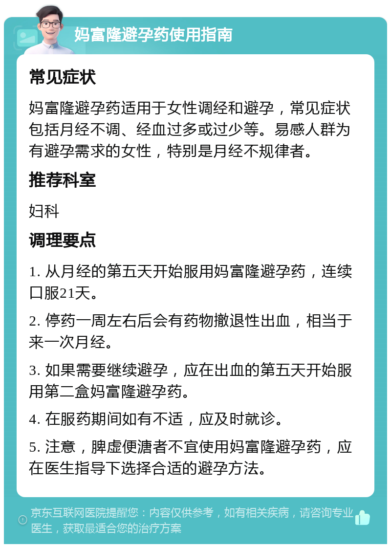 妈富隆避孕药使用指南 常见症状 妈富隆避孕药适用于女性调经和避孕，常见症状包括月经不调、经血过多或过少等。易感人群为有避孕需求的女性，特别是月经不规律者。 推荐科室 妇科 调理要点 1. 从月经的第五天开始服用妈富隆避孕药，连续口服21天。 2. 停药一周左右后会有药物撤退性出血，相当于来一次月经。 3. 如果需要继续避孕，应在出血的第五天开始服用第二盒妈富隆避孕药。 4. 在服药期间如有不适，应及时就诊。 5. 注意，脾虚便溏者不宜使用妈富隆避孕药，应在医生指导下选择合适的避孕方法。