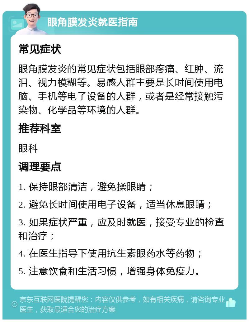 眼角膜发炎就医指南 常见症状 眼角膜发炎的常见症状包括眼部疼痛、红肿、流泪、视力模糊等。易感人群主要是长时间使用电脑、手机等电子设备的人群，或者是经常接触污染物、化学品等环境的人群。 推荐科室 眼科 调理要点 1. 保持眼部清洁，避免揉眼睛； 2. 避免长时间使用电子设备，适当休息眼睛； 3. 如果症状严重，应及时就医，接受专业的检查和治疗； 4. 在医生指导下使用抗生素眼药水等药物； 5. 注意饮食和生活习惯，增强身体免疫力。