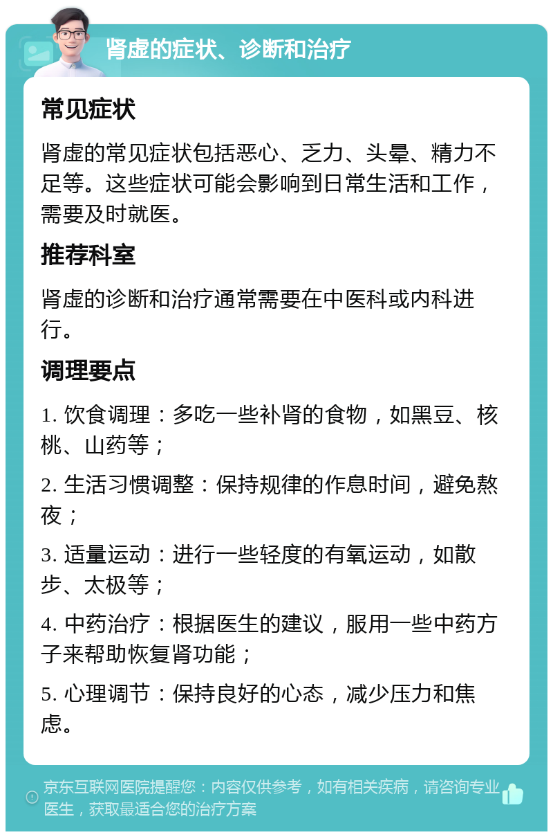 肾虚的症状、诊断和治疗 常见症状 肾虚的常见症状包括恶心、乏力、头晕、精力不足等。这些症状可能会影响到日常生活和工作，需要及时就医。 推荐科室 肾虚的诊断和治疗通常需要在中医科或内科进行。 调理要点 1. 饮食调理：多吃一些补肾的食物，如黑豆、核桃、山药等； 2. 生活习惯调整：保持规律的作息时间，避免熬夜； 3. 适量运动：进行一些轻度的有氧运动，如散步、太极等； 4. 中药治疗：根据医生的建议，服用一些中药方子来帮助恢复肾功能； 5. 心理调节：保持良好的心态，减少压力和焦虑。