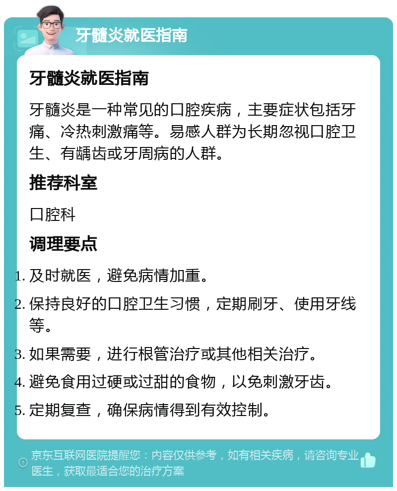 牙髓炎就医指南 牙髓炎就医指南 牙髓炎是一种常见的口腔疾病，主要症状包括牙痛、冷热刺激痛等。易感人群为长期忽视口腔卫生、有龋齿或牙周病的人群。 推荐科室 口腔科 调理要点 及时就医，避免病情加重。 保持良好的口腔卫生习惯，定期刷牙、使用牙线等。 如果需要，进行根管治疗或其他相关治疗。 避免食用过硬或过甜的食物，以免刺激牙齿。 定期复查，确保病情得到有效控制。