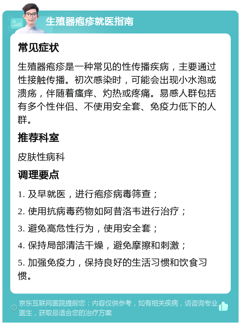 生殖器疱疹就医指南 常见症状 生殖器疱疹是一种常见的性传播疾病，主要通过性接触传播。初次感染时，可能会出现小水泡或溃疡，伴随着瘙痒、灼热或疼痛。易感人群包括有多个性伴侣、不使用安全套、免疫力低下的人群。 推荐科室 皮肤性病科 调理要点 1. 及早就医，进行疱疹病毒筛查； 2. 使用抗病毒药物如阿昔洛韦进行治疗； 3. 避免高危性行为，使用安全套； 4. 保持局部清洁干燥，避免摩擦和刺激； 5. 加强免疫力，保持良好的生活习惯和饮食习惯。