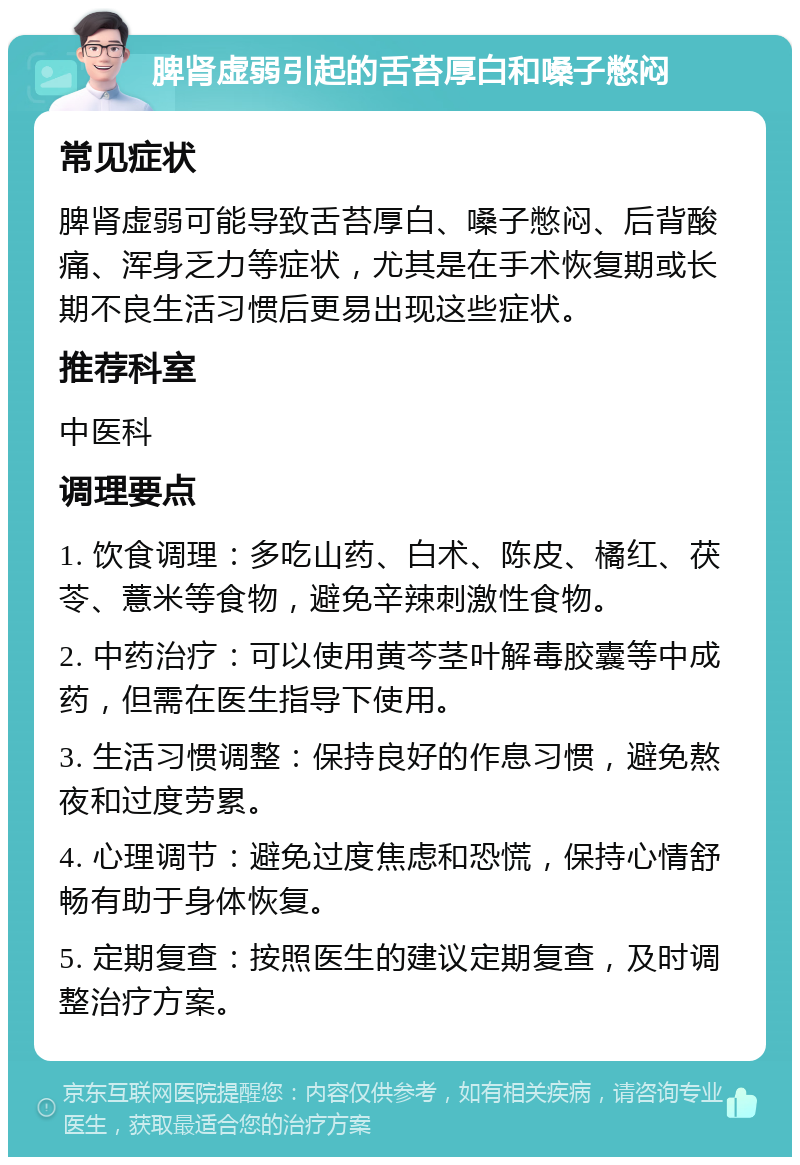 脾肾虚弱引起的舌苔厚白和嗓子憋闷 常见症状 脾肾虚弱可能导致舌苔厚白、嗓子憋闷、后背酸痛、浑身乏力等症状，尤其是在手术恢复期或长期不良生活习惯后更易出现这些症状。 推荐科室 中医科 调理要点 1. 饮食调理：多吃山药、白术、陈皮、橘红、茯苓、薏米等食物，避免辛辣刺激性食物。 2. 中药治疗：可以使用黄芩茎叶解毒胶囊等中成药，但需在医生指导下使用。 3. 生活习惯调整：保持良好的作息习惯，避免熬夜和过度劳累。 4. 心理调节：避免过度焦虑和恐慌，保持心情舒畅有助于身体恢复。 5. 定期复查：按照医生的建议定期复查，及时调整治疗方案。