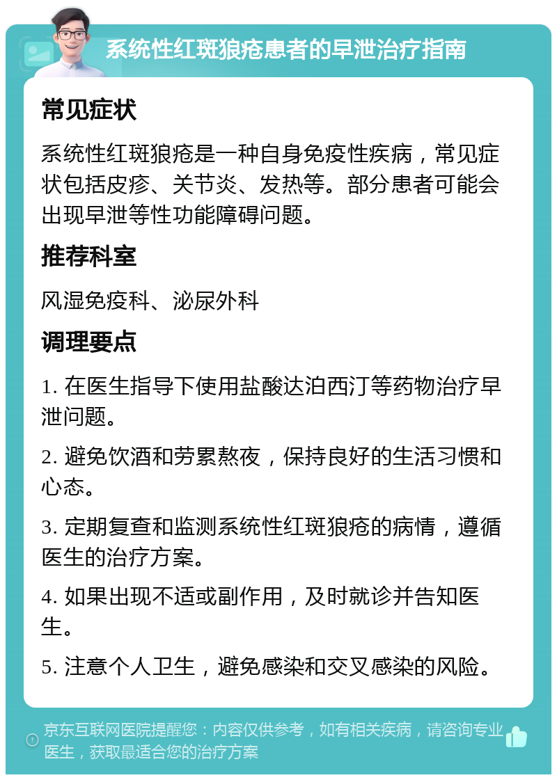 系统性红斑狼疮患者的早泄治疗指南 常见症状 系统性红斑狼疮是一种自身免疫性疾病，常见症状包括皮疹、关节炎、发热等。部分患者可能会出现早泄等性功能障碍问题。 推荐科室 风湿免疫科、泌尿外科 调理要点 1. 在医生指导下使用盐酸达泊西汀等药物治疗早泄问题。 2. 避免饮酒和劳累熬夜，保持良好的生活习惯和心态。 3. 定期复查和监测系统性红斑狼疮的病情，遵循医生的治疗方案。 4. 如果出现不适或副作用，及时就诊并告知医生。 5. 注意个人卫生，避免感染和交叉感染的风险。