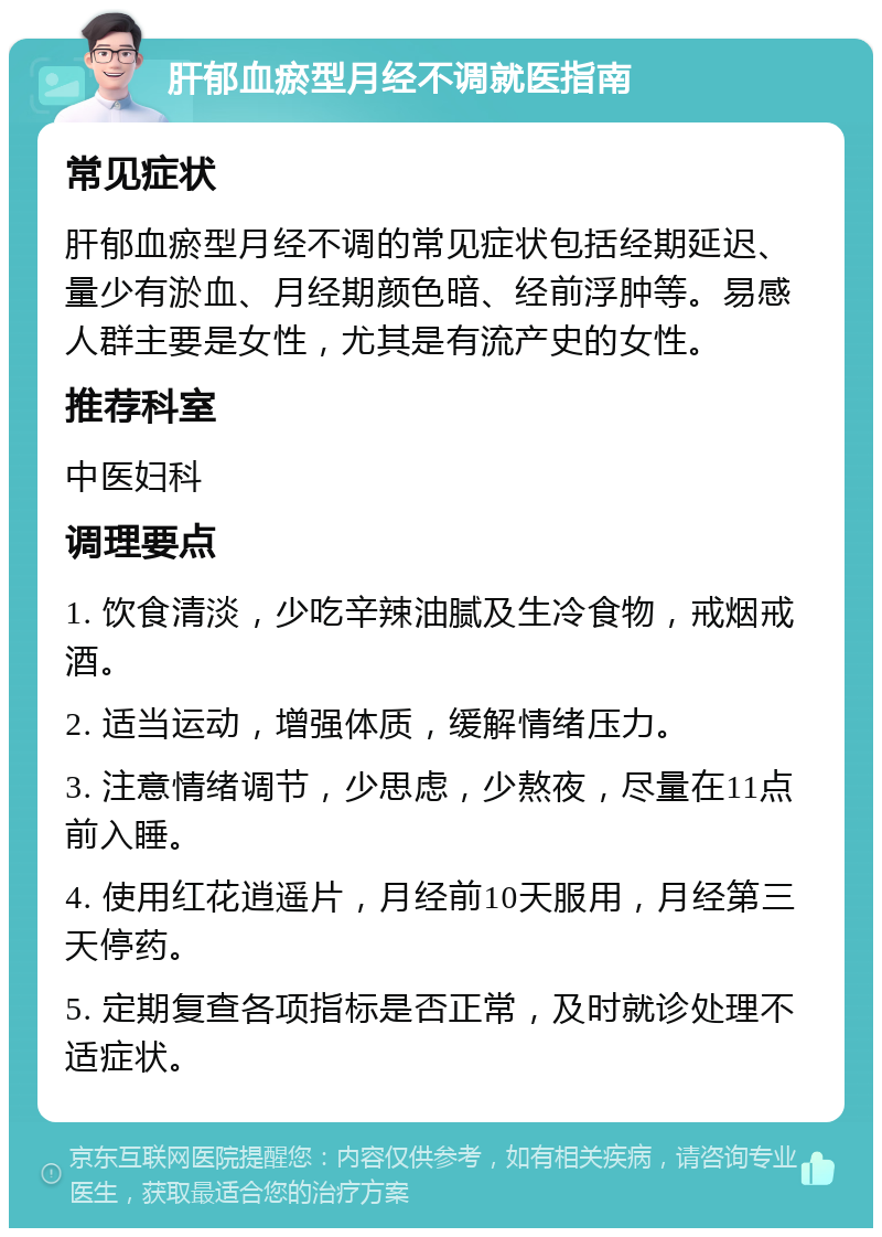 肝郁血瘀型月经不调就医指南 常见症状 肝郁血瘀型月经不调的常见症状包括经期延迟、量少有淤血、月经期颜色暗、经前浮肿等。易感人群主要是女性，尤其是有流产史的女性。 推荐科室 中医妇科 调理要点 1. 饮食清淡，少吃辛辣油腻及生冷食物，戒烟戒酒。 2. 适当运动，增强体质，缓解情绪压力。 3. 注意情绪调节，少思虑，少熬夜，尽量在11点前入睡。 4. 使用红花逍遥片，月经前10天服用，月经第三天停药。 5. 定期复查各项指标是否正常，及时就诊处理不适症状。