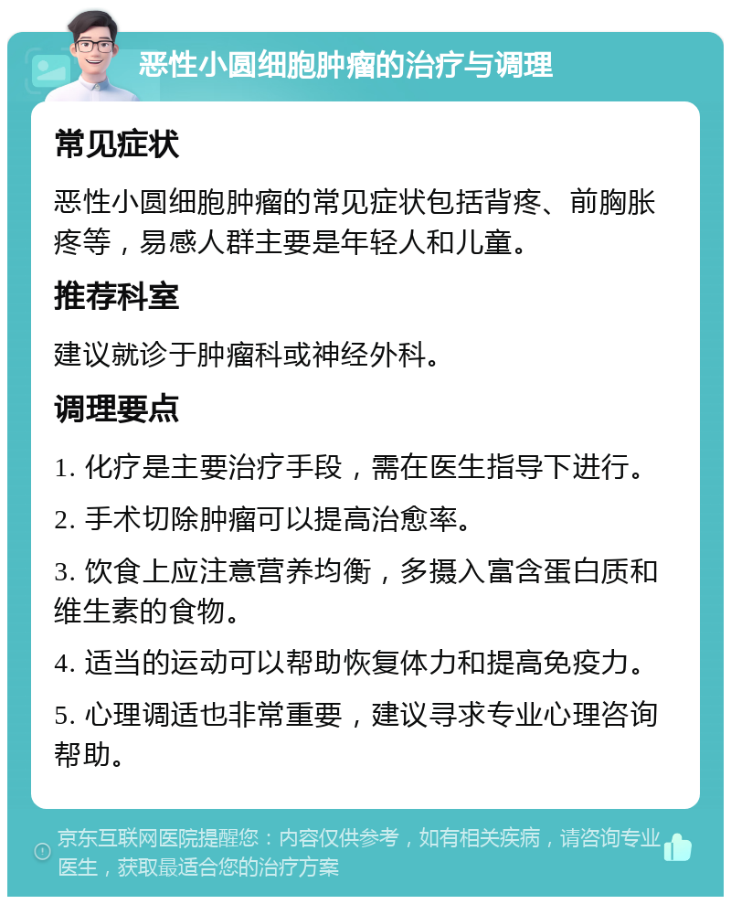 恶性小圆细胞肿瘤的治疗与调理 常见症状 恶性小圆细胞肿瘤的常见症状包括背疼、前胸胀疼等，易感人群主要是年轻人和儿童。 推荐科室 建议就诊于肿瘤科或神经外科。 调理要点 1. 化疗是主要治疗手段，需在医生指导下进行。 2. 手术切除肿瘤可以提高治愈率。 3. 饮食上应注意营养均衡，多摄入富含蛋白质和维生素的食物。 4. 适当的运动可以帮助恢复体力和提高免疫力。 5. 心理调适也非常重要，建议寻求专业心理咨询帮助。