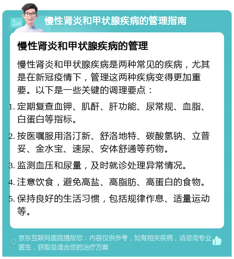 慢性肾炎和甲状腺疾病的管理指南 慢性肾炎和甲状腺疾病的管理 慢性肾炎和甲状腺疾病是两种常见的疾病，尤其是在新冠疫情下，管理这两种疾病变得更加重要。以下是一些关键的调理要点： 定期复查血钾、肌酐、肝功能、尿常规、血脂、白蛋白等指标。 按医嘱服用洛汀新、舒洛地特、碳酸氢钠、立普妥、金水宝、速尿、安体舒通等药物。 监测血压和尿量，及时就诊处理异常情况。 注意饮食，避免高盐、高脂肪、高蛋白的食物。 保持良好的生活习惯，包括规律作息、适量运动等。