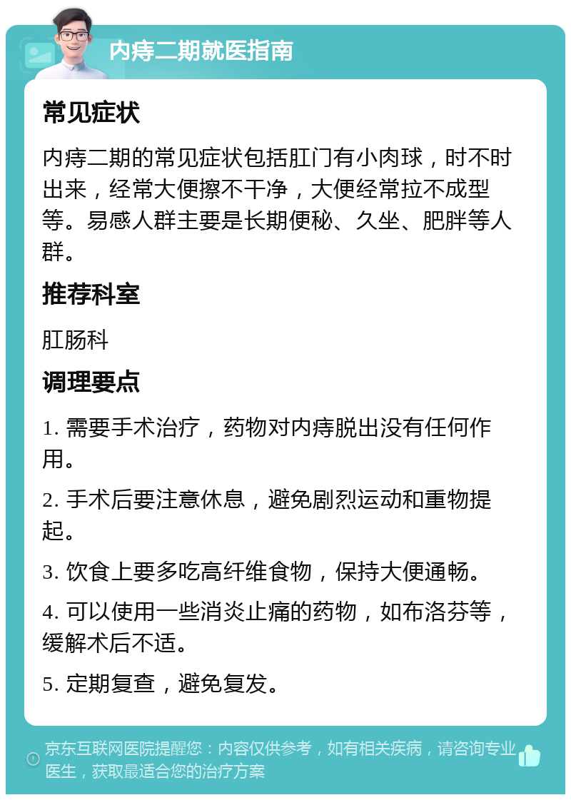 内痔二期就医指南 常见症状 内痔二期的常见症状包括肛门有小肉球，时不时出来，经常大便擦不干净，大便经常拉不成型等。易感人群主要是长期便秘、久坐、肥胖等人群。 推荐科室 肛肠科 调理要点 1. 需要手术治疗，药物对内痔脱出没有任何作用。 2. 手术后要注意休息，避免剧烈运动和重物提起。 3. 饮食上要多吃高纤维食物，保持大便通畅。 4. 可以使用一些消炎止痛的药物，如布洛芬等，缓解术后不适。 5. 定期复查，避免复发。