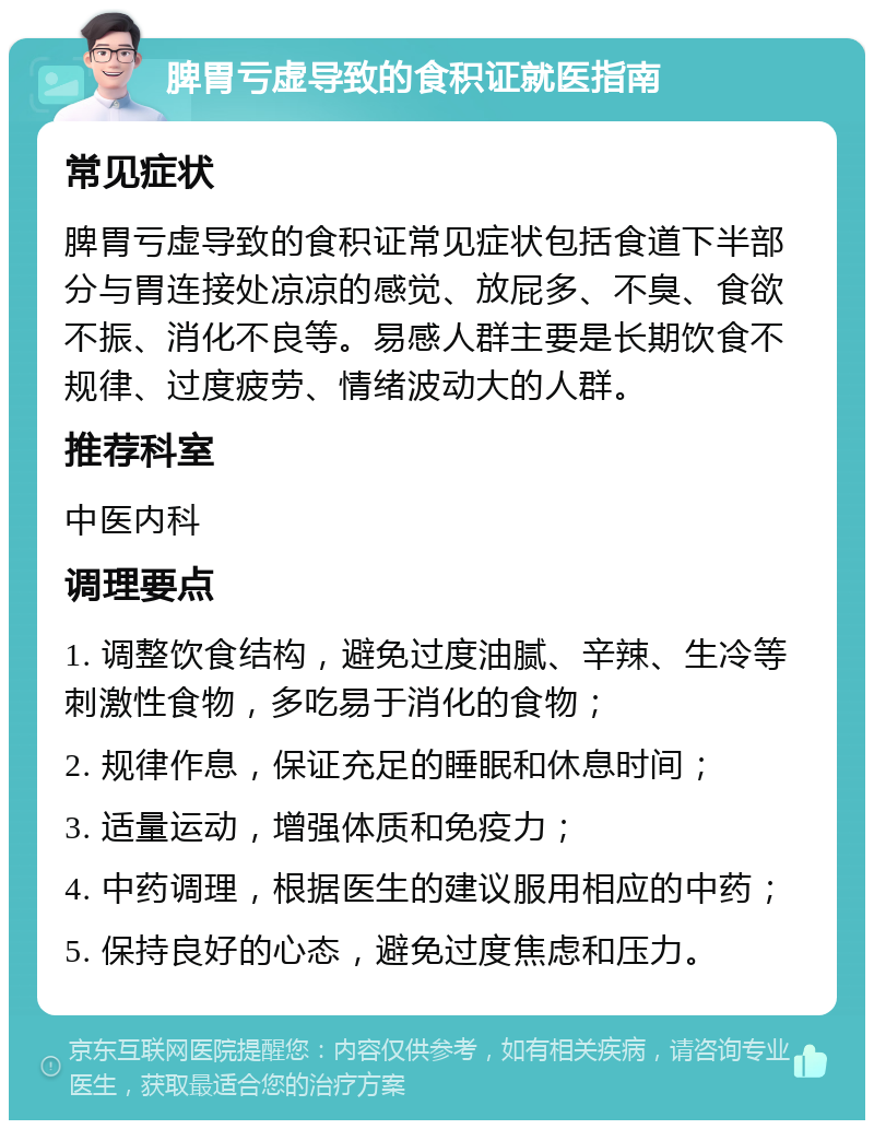 脾胃亏虚导致的食积证就医指南 常见症状 脾胃亏虚导致的食积证常见症状包括食道下半部分与胃连接处凉凉的感觉、放屁多、不臭、食欲不振、消化不良等。易感人群主要是长期饮食不规律、过度疲劳、情绪波动大的人群。 推荐科室 中医内科 调理要点 1. 调整饮食结构，避免过度油腻、辛辣、生冷等刺激性食物，多吃易于消化的食物； 2. 规律作息，保证充足的睡眠和休息时间； 3. 适量运动，增强体质和免疫力； 4. 中药调理，根据医生的建议服用相应的中药； 5. 保持良好的心态，避免过度焦虑和压力。