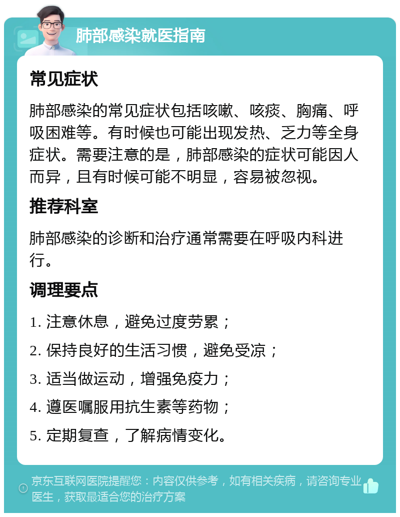 肺部感染就医指南 常见症状 肺部感染的常见症状包括咳嗽、咳痰、胸痛、呼吸困难等。有时候也可能出现发热、乏力等全身症状。需要注意的是，肺部感染的症状可能因人而异，且有时候可能不明显，容易被忽视。 推荐科室 肺部感染的诊断和治疗通常需要在呼吸内科进行。 调理要点 1. 注意休息，避免过度劳累； 2. 保持良好的生活习惯，避免受凉； 3. 适当做运动，增强免疫力； 4. 遵医嘱服用抗生素等药物； 5. 定期复查，了解病情变化。