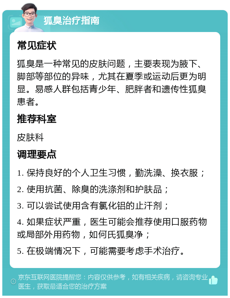 狐臭治疗指南 常见症状 狐臭是一种常见的皮肤问题，主要表现为腋下、脚部等部位的异味，尤其在夏季或运动后更为明显。易感人群包括青少年、肥胖者和遗传性狐臭患者。 推荐科室 皮肤科 调理要点 1. 保持良好的个人卫生习惯，勤洗澡、换衣服； 2. 使用抗菌、除臭的洗涤剂和护肤品； 3. 可以尝试使用含有氯化铝的止汗剂； 4. 如果症状严重，医生可能会推荐使用口服药物或局部外用药物，如何氏狐臭净； 5. 在极端情况下，可能需要考虑手术治疗。