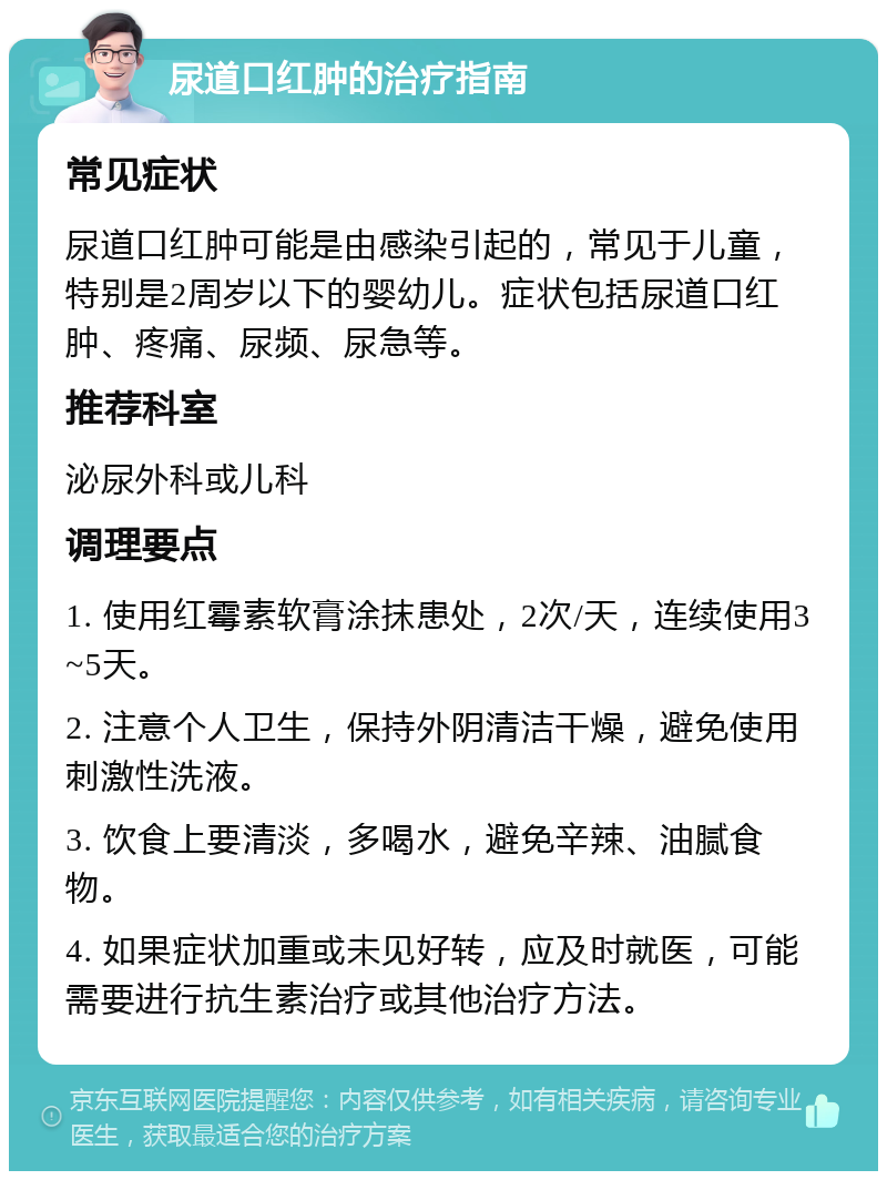 尿道口红肿的治疗指南 常见症状 尿道口红肿可能是由感染引起的，常见于儿童，特别是2周岁以下的婴幼儿。症状包括尿道口红肿、疼痛、尿频、尿急等。 推荐科室 泌尿外科或儿科 调理要点 1. 使用红霉素软膏涂抹患处，2次/天，连续使用3~5天。 2. 注意个人卫生，保持外阴清洁干燥，避免使用刺激性洗液。 3. 饮食上要清淡，多喝水，避免辛辣、油腻食物。 4. 如果症状加重或未见好转，应及时就医，可能需要进行抗生素治疗或其他治疗方法。