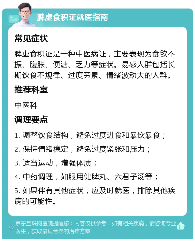 脾虚食积证就医指南 常见症状 脾虚食积证是一种中医病证，主要表现为食欲不振、腹胀、便溏、乏力等症状。易感人群包括长期饮食不规律、过度劳累、情绪波动大的人群。 推荐科室 中医科 调理要点 1. 调整饮食结构，避免过度进食和暴饮暴食； 2. 保持情绪稳定，避免过度紧张和压力； 3. 适当运动，增强体质； 4. 中药调理，如服用健脾丸、六君子汤等； 5. 如果伴有其他症状，应及时就医，排除其他疾病的可能性。