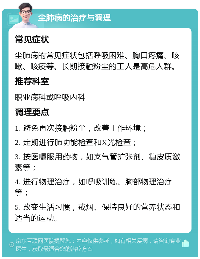 尘肺病的治疗与调理 常见症状 尘肺病的常见症状包括呼吸困难、胸口疼痛、咳嗽、咳痰等。长期接触粉尘的工人是高危人群。 推荐科室 职业病科或呼吸内科 调理要点 1. 避免再次接触粉尘，改善工作环境； 2. 定期进行肺功能检查和X光检查； 3. 按医嘱服用药物，如支气管扩张剂、糖皮质激素等； 4. 进行物理治疗，如呼吸训练、胸部物理治疗等； 5. 改变生活习惯，戒烟、保持良好的营养状态和适当的运动。