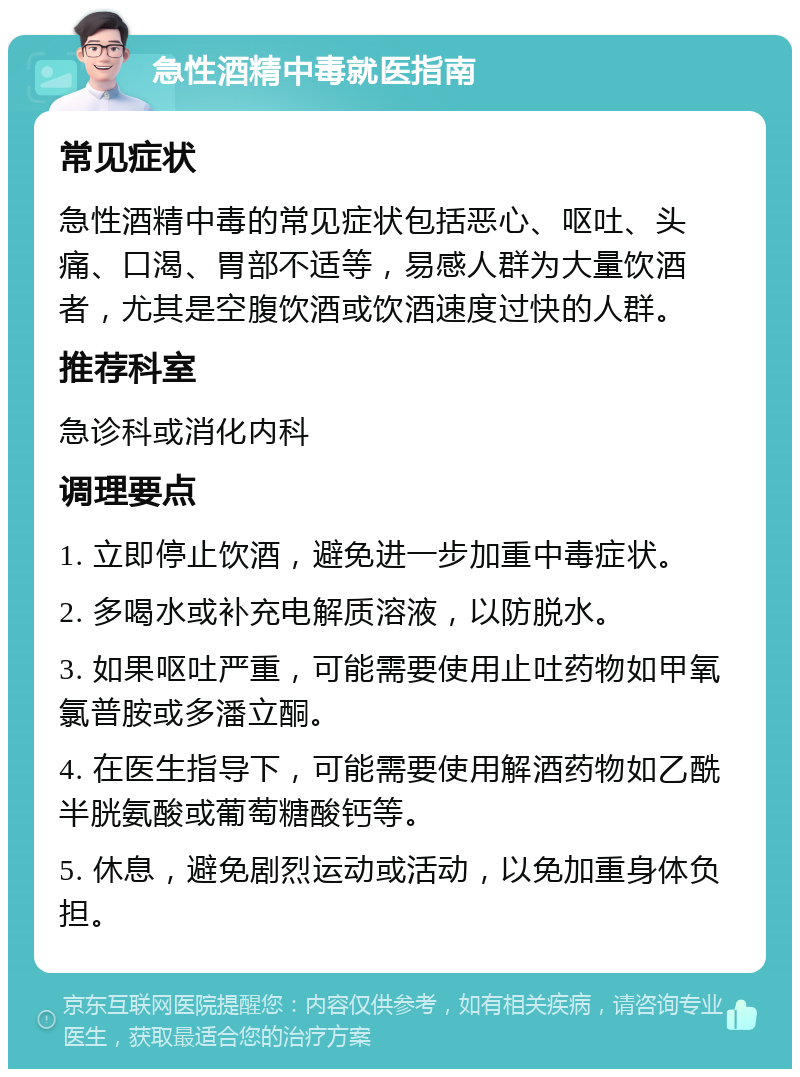 急性酒精中毒就医指南 常见症状 急性酒精中毒的常见症状包括恶心、呕吐、头痛、口渴、胃部不适等，易感人群为大量饮酒者，尤其是空腹饮酒或饮酒速度过快的人群。 推荐科室 急诊科或消化内科 调理要点 1. 立即停止饮酒，避免进一步加重中毒症状。 2. 多喝水或补充电解质溶液，以防脱水。 3. 如果呕吐严重，可能需要使用止吐药物如甲氧氯普胺或多潘立酮。 4. 在医生指导下，可能需要使用解酒药物如乙酰半胱氨酸或葡萄糖酸钙等。 5. 休息，避免剧烈运动或活动，以免加重身体负担。