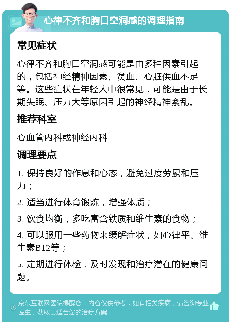 心律不齐和胸口空洞感的调理指南 常见症状 心律不齐和胸口空洞感可能是由多种因素引起的，包括神经精神因素、贫血、心脏供血不足等。这些症状在年轻人中很常见，可能是由于长期失眠、压力大等原因引起的神经精神紊乱。 推荐科室 心血管内科或神经内科 调理要点 1. 保持良好的作息和心态，避免过度劳累和压力； 2. 适当进行体育锻炼，增强体质； 3. 饮食均衡，多吃富含铁质和维生素的食物； 4. 可以服用一些药物来缓解症状，如心律平、维生素B12等； 5. 定期进行体检，及时发现和治疗潜在的健康问题。