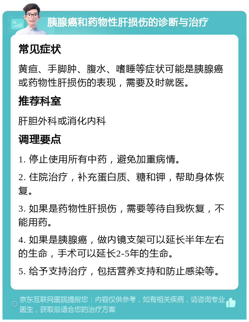 胰腺癌和药物性肝损伤的诊断与治疗 常见症状 黄疸、手脚肿、腹水、嗜睡等症状可能是胰腺癌或药物性肝损伤的表现，需要及时就医。 推荐科室 肝胆外科或消化内科 调理要点 1. 停止使用所有中药，避免加重病情。 2. 住院治疗，补充蛋白质、糖和钾，帮助身体恢复。 3. 如果是药物性肝损伤，需要等待自我恢复，不能用药。 4. 如果是胰腺癌，做内镜支架可以延长半年左右的生命，手术可以延长2-5年的生命。 5. 给予支持治疗，包括营养支持和防止感染等。