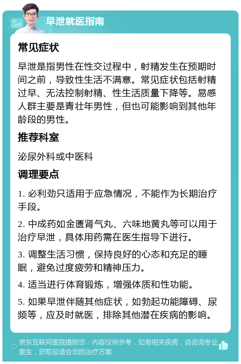 早泄就医指南 常见症状 早泄是指男性在性交过程中，射精发生在预期时间之前，导致性生活不满意。常见症状包括射精过早、无法控制射精、性生活质量下降等。易感人群主要是青壮年男性，但也可能影响到其他年龄段的男性。 推荐科室 泌尿外科或中医科 调理要点 1. 必利劲只适用于应急情况，不能作为长期治疗手段。 2. 中成药如金匮肾气丸、六味地黄丸等可以用于治疗早泄，具体用药需在医生指导下进行。 3. 调整生活习惯，保持良好的心态和充足的睡眠，避免过度疲劳和精神压力。 4. 适当进行体育锻炼，增强体质和性功能。 5. 如果早泄伴随其他症状，如勃起功能障碍、尿频等，应及时就医，排除其他潜在疾病的影响。