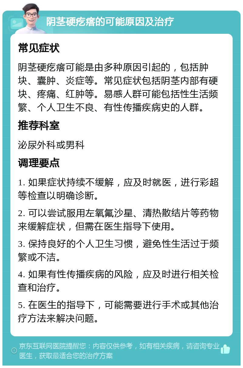 阴茎硬疙瘩的可能原因及治疗 常见症状 阴茎硬疙瘩可能是由多种原因引起的，包括肿块、囊肿、炎症等。常见症状包括阴茎内部有硬块、疼痛、红肿等。易感人群可能包括性生活频繁、个人卫生不良、有性传播疾病史的人群。 推荐科室 泌尿外科或男科 调理要点 1. 如果症状持续不缓解，应及时就医，进行彩超等检查以明确诊断。 2. 可以尝试服用左氧氟沙星、清热散结片等药物来缓解症状，但需在医生指导下使用。 3. 保持良好的个人卫生习惯，避免性生活过于频繁或不洁。 4. 如果有性传播疾病的风险，应及时进行相关检查和治疗。 5. 在医生的指导下，可能需要进行手术或其他治疗方法来解决问题。