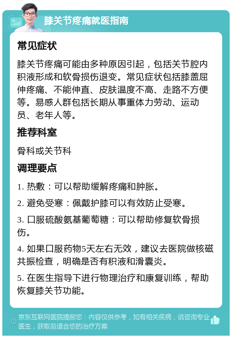 膝关节疼痛就医指南 常见症状 膝关节疼痛可能由多种原因引起，包括关节腔内积液形成和软骨损伤退变。常见症状包括膝盖屈伸疼痛、不能伸直、皮肤温度不高、走路不方便等。易感人群包括长期从事重体力劳动、运动员、老年人等。 推荐科室 骨科或关节科 调理要点 1. 热敷：可以帮助缓解疼痛和肿胀。 2. 避免受寒：佩戴护膝可以有效防止受寒。 3. 口服硫酸氨基葡萄糖：可以帮助修复软骨损伤。 4. 如果口服药物5天左右无效，建议去医院做核磁共振检查，明确是否有积液和滑囊炎。 5. 在医生指导下进行物理治疗和康复训练，帮助恢复膝关节功能。