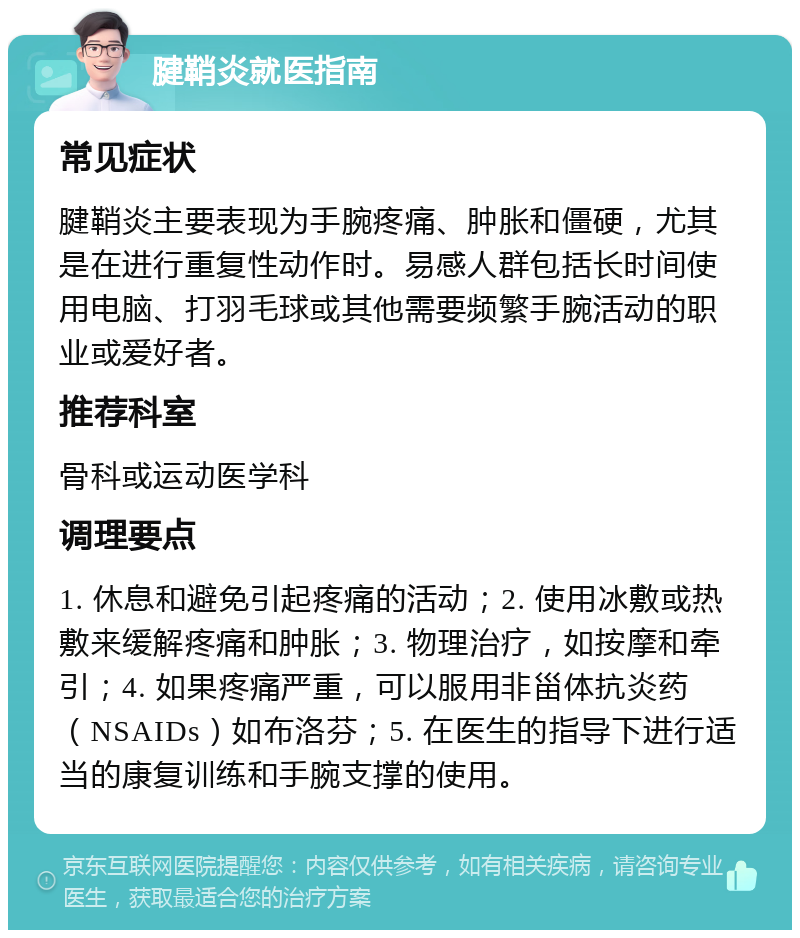 腱鞘炎就医指南 常见症状 腱鞘炎主要表现为手腕疼痛、肿胀和僵硬，尤其是在进行重复性动作时。易感人群包括长时间使用电脑、打羽毛球或其他需要频繁手腕活动的职业或爱好者。 推荐科室 骨科或运动医学科 调理要点 1. 休息和避免引起疼痛的活动；2. 使用冰敷或热敷来缓解疼痛和肿胀；3. 物理治疗，如按摩和牵引；4. 如果疼痛严重，可以服用非甾体抗炎药（NSAIDs）如布洛芬；5. 在医生的指导下进行适当的康复训练和手腕支撑的使用。