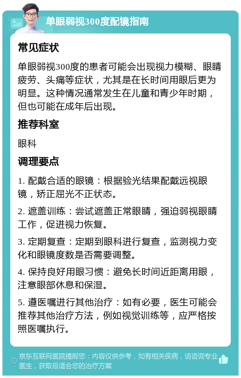 单眼弱视300度配镜指南 常见症状 单眼弱视300度的患者可能会出现视力模糊、眼睛疲劳、头痛等症状，尤其是在长时间用眼后更为明显。这种情况通常发生在儿童和青少年时期，但也可能在成年后出现。 推荐科室 眼科 调理要点 1. 配戴合适的眼镜：根据验光结果配戴远视眼镜，矫正屈光不正状态。 2. 遮盖训练：尝试遮盖正常眼睛，强迫弱视眼睛工作，促进视力恢复。 3. 定期复查：定期到眼科进行复查，监测视力变化和眼镜度数是否需要调整。 4. 保持良好用眼习惯：避免长时间近距离用眼，注意眼部休息和保湿。 5. 遵医嘱进行其他治疗：如有必要，医生可能会推荐其他治疗方法，例如视觉训练等，应严格按照医嘱执行。