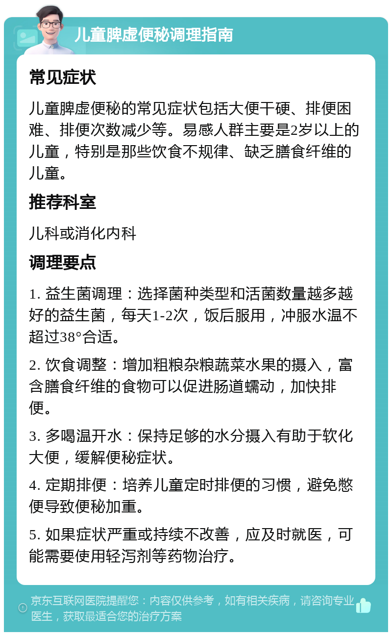 儿童脾虚便秘调理指南 常见症状 儿童脾虚便秘的常见症状包括大便干硬、排便困难、排便次数减少等。易感人群主要是2岁以上的儿童，特别是那些饮食不规律、缺乏膳食纤维的儿童。 推荐科室 儿科或消化内科 调理要点 1. 益生菌调理：选择菌种类型和活菌数量越多越好的益生菌，每天1-2次，饭后服用，冲服水温不超过38°合适。 2. 饮食调整：增加粗粮杂粮蔬菜水果的摄入，富含膳食纤维的食物可以促进肠道蠕动，加快排便。 3. 多喝温开水：保持足够的水分摄入有助于软化大便，缓解便秘症状。 4. 定期排便：培养儿童定时排便的习惯，避免憋便导致便秘加重。 5. 如果症状严重或持续不改善，应及时就医，可能需要使用轻泻剂等药物治疗。