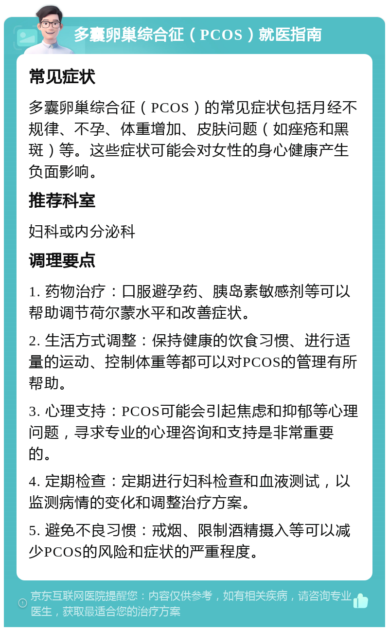 多囊卵巢综合征（PCOS）就医指南 常见症状 多囊卵巢综合征（PCOS）的常见症状包括月经不规律、不孕、体重增加、皮肤问题（如痤疮和黑斑）等。这些症状可能会对女性的身心健康产生负面影响。 推荐科室 妇科或内分泌科 调理要点 1. 药物治疗：口服避孕药、胰岛素敏感剂等可以帮助调节荷尔蒙水平和改善症状。 2. 生活方式调整：保持健康的饮食习惯、进行适量的运动、控制体重等都可以对PCOS的管理有所帮助。 3. 心理支持：PCOS可能会引起焦虑和抑郁等心理问题，寻求专业的心理咨询和支持是非常重要的。 4. 定期检查：定期进行妇科检查和血液测试，以监测病情的变化和调整治疗方案。 5. 避免不良习惯：戒烟、限制酒精摄入等可以减少PCOS的风险和症状的严重程度。