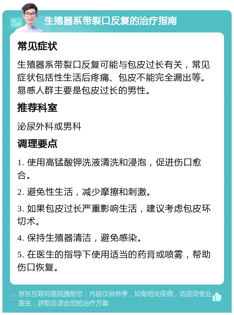 生殖器系带裂口反复的治疗指南 常见症状 生殖器系带裂口反复可能与包皮过长有关，常见症状包括性生活后疼痛、包皮不能完全漏出等。易感人群主要是包皮过长的男性。 推荐科室 泌尿外科或男科 调理要点 1. 使用高锰酸钾洗液清洗和浸泡，促进伤口愈合。 2. 避免性生活，减少摩擦和刺激。 3. 如果包皮过长严重影响生活，建议考虑包皮环切术。 4. 保持生殖器清洁，避免感染。 5. 在医生的指导下使用适当的药膏或喷雾，帮助伤口恢复。