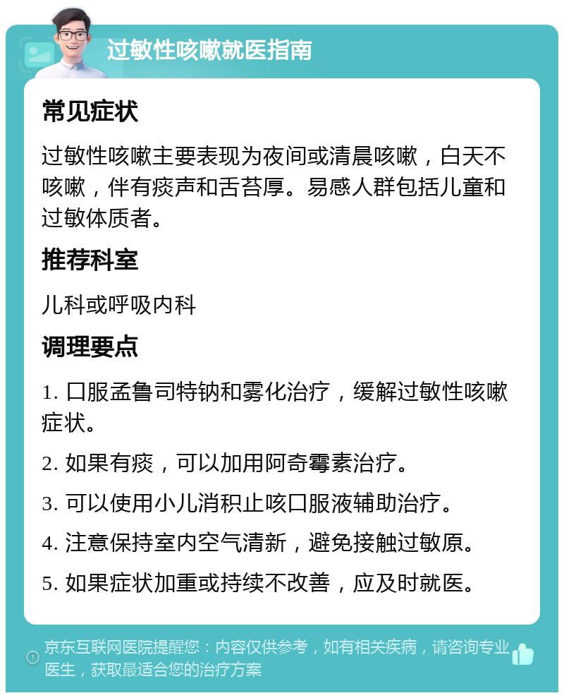 过敏性咳嗽就医指南 常见症状 过敏性咳嗽主要表现为夜间或清晨咳嗽，白天不咳嗽，伴有痰声和舌苔厚。易感人群包括儿童和过敏体质者。 推荐科室 儿科或呼吸内科 调理要点 1. 口服孟鲁司特钠和雾化治疗，缓解过敏性咳嗽症状。 2. 如果有痰，可以加用阿奇霉素治疗。 3. 可以使用小儿消积止咳口服液辅助治疗。 4. 注意保持室内空气清新，避免接触过敏原。 5. 如果症状加重或持续不改善，应及时就医。