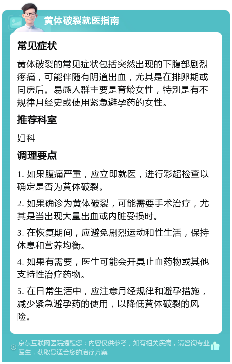 黄体破裂就医指南 常见症状 黄体破裂的常见症状包括突然出现的下腹部剧烈疼痛，可能伴随有阴道出血，尤其是在排卵期或同房后。易感人群主要是育龄女性，特别是有不规律月经史或使用紧急避孕药的女性。 推荐科室 妇科 调理要点 1. 如果腹痛严重，应立即就医，进行彩超检查以确定是否为黄体破裂。 2. 如果确诊为黄体破裂，可能需要手术治疗，尤其是当出现大量出血或内脏受损时。 3. 在恢复期间，应避免剧烈运动和性生活，保持休息和营养均衡。 4. 如果有需要，医生可能会开具止血药物或其他支持性治疗药物。 5. 在日常生活中，应注意月经规律和避孕措施，减少紧急避孕药的使用，以降低黄体破裂的风险。