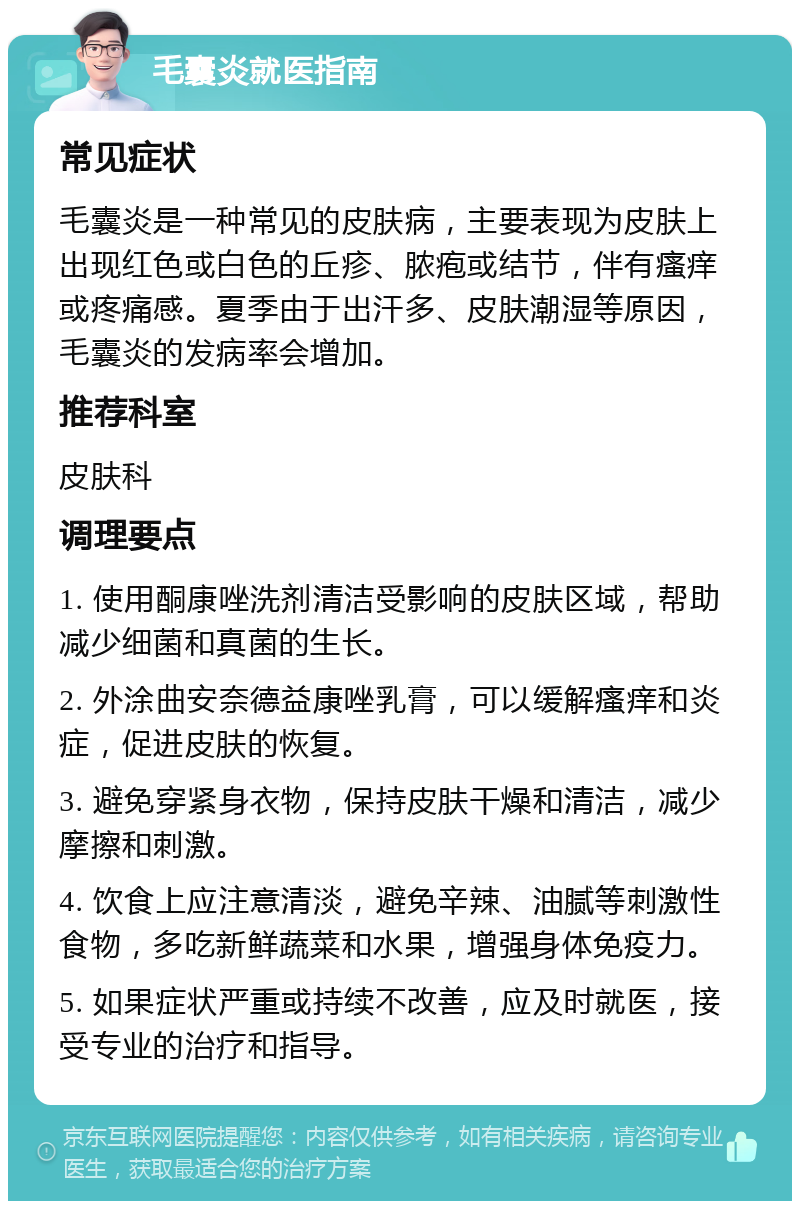 毛囊炎就医指南 常见症状 毛囊炎是一种常见的皮肤病，主要表现为皮肤上出现红色或白色的丘疹、脓疱或结节，伴有瘙痒或疼痛感。夏季由于出汗多、皮肤潮湿等原因，毛囊炎的发病率会增加。 推荐科室 皮肤科 调理要点 1. 使用酮康唑洗剂清洁受影响的皮肤区域，帮助减少细菌和真菌的生长。 2. 外涂曲安奈德益康唑乳膏，可以缓解瘙痒和炎症，促进皮肤的恢复。 3. 避免穿紧身衣物，保持皮肤干燥和清洁，减少摩擦和刺激。 4. 饮食上应注意清淡，避免辛辣、油腻等刺激性食物，多吃新鲜蔬菜和水果，增强身体免疫力。 5. 如果症状严重或持续不改善，应及时就医，接受专业的治疗和指导。