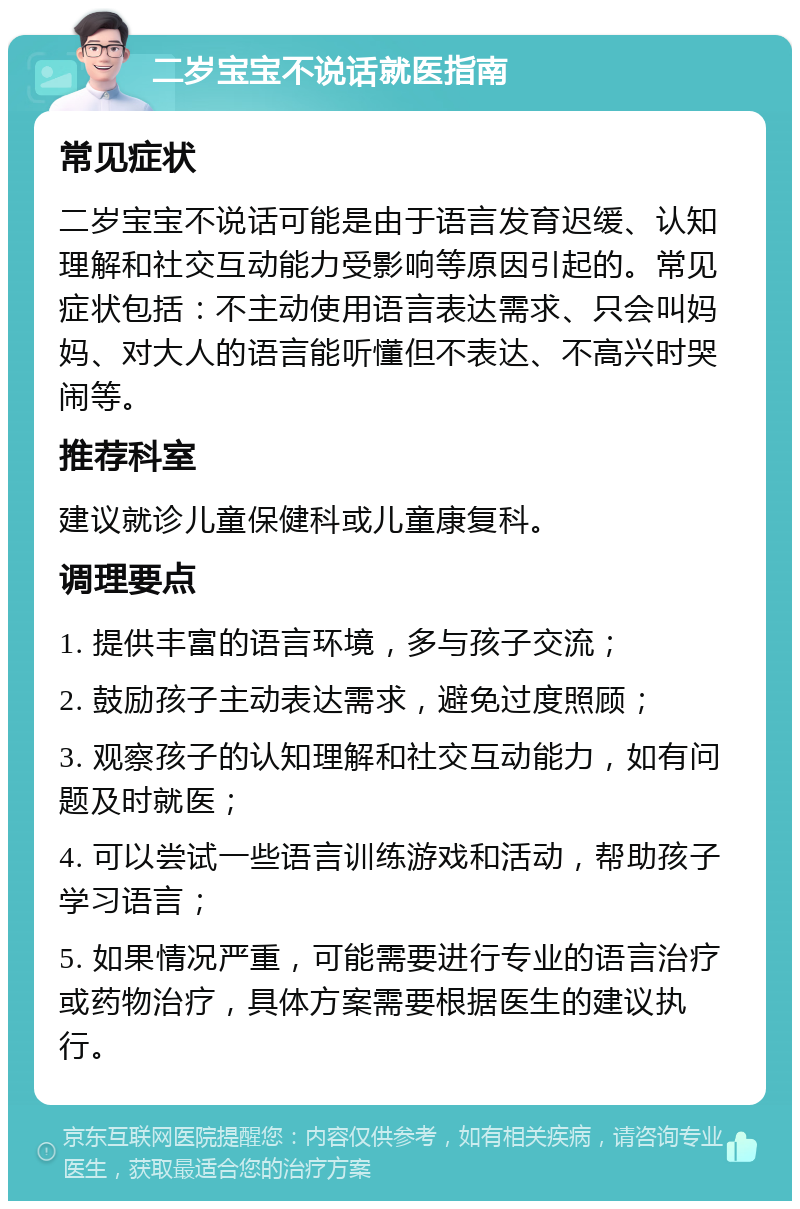 二岁宝宝不说话就医指南 常见症状 二岁宝宝不说话可能是由于语言发育迟缓、认知理解和社交互动能力受影响等原因引起的。常见症状包括：不主动使用语言表达需求、只会叫妈妈、对大人的语言能听懂但不表达、不高兴时哭闹等。 推荐科室 建议就诊儿童保健科或儿童康复科。 调理要点 1. 提供丰富的语言环境，多与孩子交流； 2. 鼓励孩子主动表达需求，避免过度照顾； 3. 观察孩子的认知理解和社交互动能力，如有问题及时就医； 4. 可以尝试一些语言训练游戏和活动，帮助孩子学习语言； 5. 如果情况严重，可能需要进行专业的语言治疗或药物治疗，具体方案需要根据医生的建议执行。