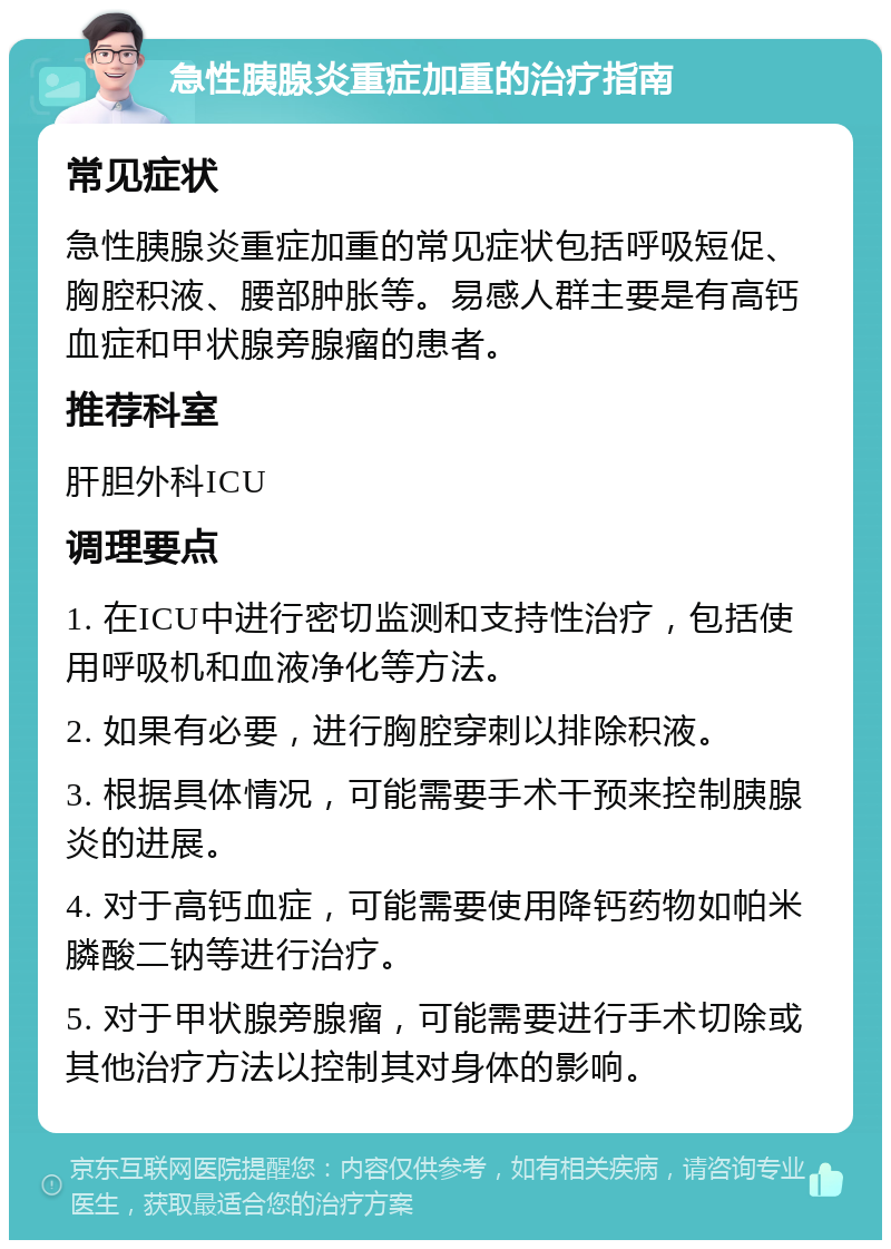 急性胰腺炎重症加重的治疗指南 常见症状 急性胰腺炎重症加重的常见症状包括呼吸短促、胸腔积液、腰部肿胀等。易感人群主要是有高钙血症和甲状腺旁腺瘤的患者。 推荐科室 肝胆外科ICU 调理要点 1. 在ICU中进行密切监测和支持性治疗，包括使用呼吸机和血液净化等方法。 2. 如果有必要，进行胸腔穿刺以排除积液。 3. 根据具体情况，可能需要手术干预来控制胰腺炎的进展。 4. 对于高钙血症，可能需要使用降钙药物如帕米膦酸二钠等进行治疗。 5. 对于甲状腺旁腺瘤，可能需要进行手术切除或其他治疗方法以控制其对身体的影响。