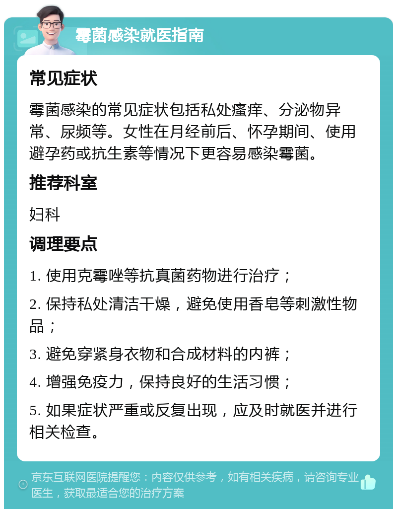 霉菌感染就医指南 常见症状 霉菌感染的常见症状包括私处瘙痒、分泌物异常、尿频等。女性在月经前后、怀孕期间、使用避孕药或抗生素等情况下更容易感染霉菌。 推荐科室 妇科 调理要点 1. 使用克霉唑等抗真菌药物进行治疗； 2. 保持私处清洁干燥，避免使用香皂等刺激性物品； 3. 避免穿紧身衣物和合成材料的内裤； 4. 增强免疫力，保持良好的生活习惯； 5. 如果症状严重或反复出现，应及时就医并进行相关检查。