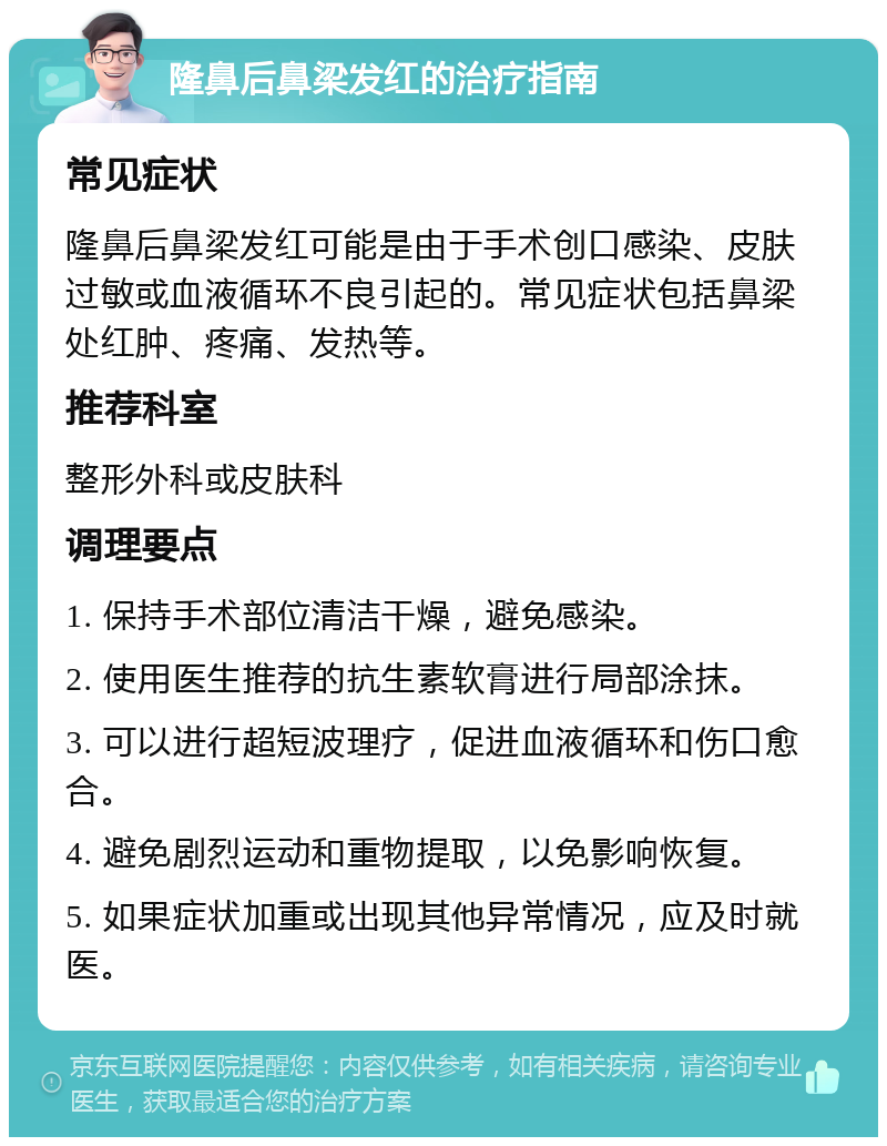 隆鼻后鼻梁发红的治疗指南 常见症状 隆鼻后鼻梁发红可能是由于手术创口感染、皮肤过敏或血液循环不良引起的。常见症状包括鼻梁处红肿、疼痛、发热等。 推荐科室 整形外科或皮肤科 调理要点 1. 保持手术部位清洁干燥，避免感染。 2. 使用医生推荐的抗生素软膏进行局部涂抹。 3. 可以进行超短波理疗，促进血液循环和伤口愈合。 4. 避免剧烈运动和重物提取，以免影响恢复。 5. 如果症状加重或出现其他异常情况，应及时就医。