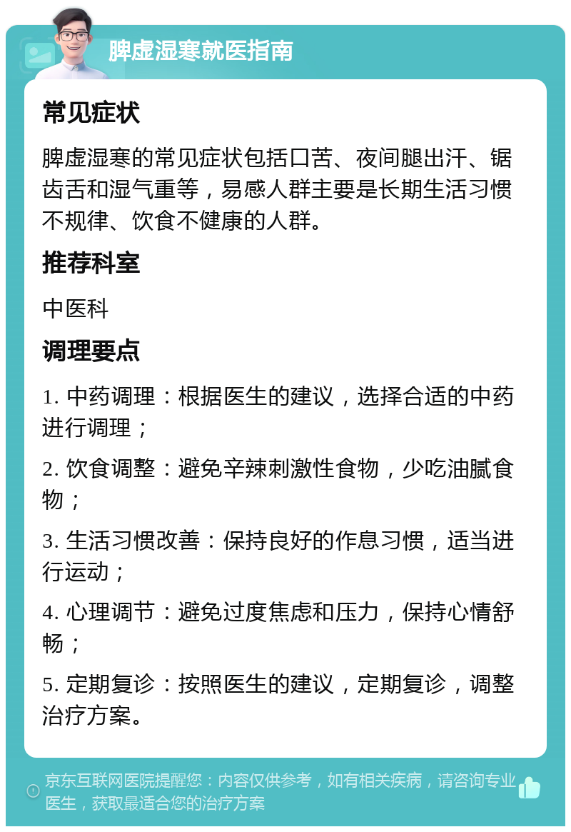 脾虚湿寒就医指南 常见症状 脾虚湿寒的常见症状包括口苦、夜间腿出汗、锯齿舌和湿气重等，易感人群主要是长期生活习惯不规律、饮食不健康的人群。 推荐科室 中医科 调理要点 1. 中药调理：根据医生的建议，选择合适的中药进行调理； 2. 饮食调整：避免辛辣刺激性食物，少吃油腻食物； 3. 生活习惯改善：保持良好的作息习惯，适当进行运动； 4. 心理调节：避免过度焦虑和压力，保持心情舒畅； 5. 定期复诊：按照医生的建议，定期复诊，调整治疗方案。