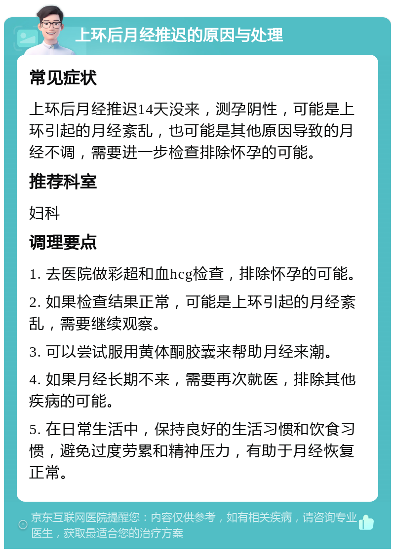 上环后月经推迟的原因与处理 常见症状 上环后月经推迟14天没来，测孕阴性，可能是上环引起的月经紊乱，也可能是其他原因导致的月经不调，需要进一步检查排除怀孕的可能。 推荐科室 妇科 调理要点 1. 去医院做彩超和血hcg检查，排除怀孕的可能。 2. 如果检查结果正常，可能是上环引起的月经紊乱，需要继续观察。 3. 可以尝试服用黄体酮胶囊来帮助月经来潮。 4. 如果月经长期不来，需要再次就医，排除其他疾病的可能。 5. 在日常生活中，保持良好的生活习惯和饮食习惯，避免过度劳累和精神压力，有助于月经恢复正常。