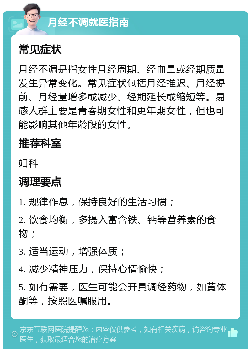 月经不调就医指南 常见症状 月经不调是指女性月经周期、经血量或经期质量发生异常变化。常见症状包括月经推迟、月经提前、月经量增多或减少、经期延长或缩短等。易感人群主要是青春期女性和更年期女性，但也可能影响其他年龄段的女性。 推荐科室 妇科 调理要点 1. 规律作息，保持良好的生活习惯； 2. 饮食均衡，多摄入富含铁、钙等营养素的食物； 3. 适当运动，增强体质； 4. 减少精神压力，保持心情愉快； 5. 如有需要，医生可能会开具调经药物，如黄体酮等，按照医嘱服用。