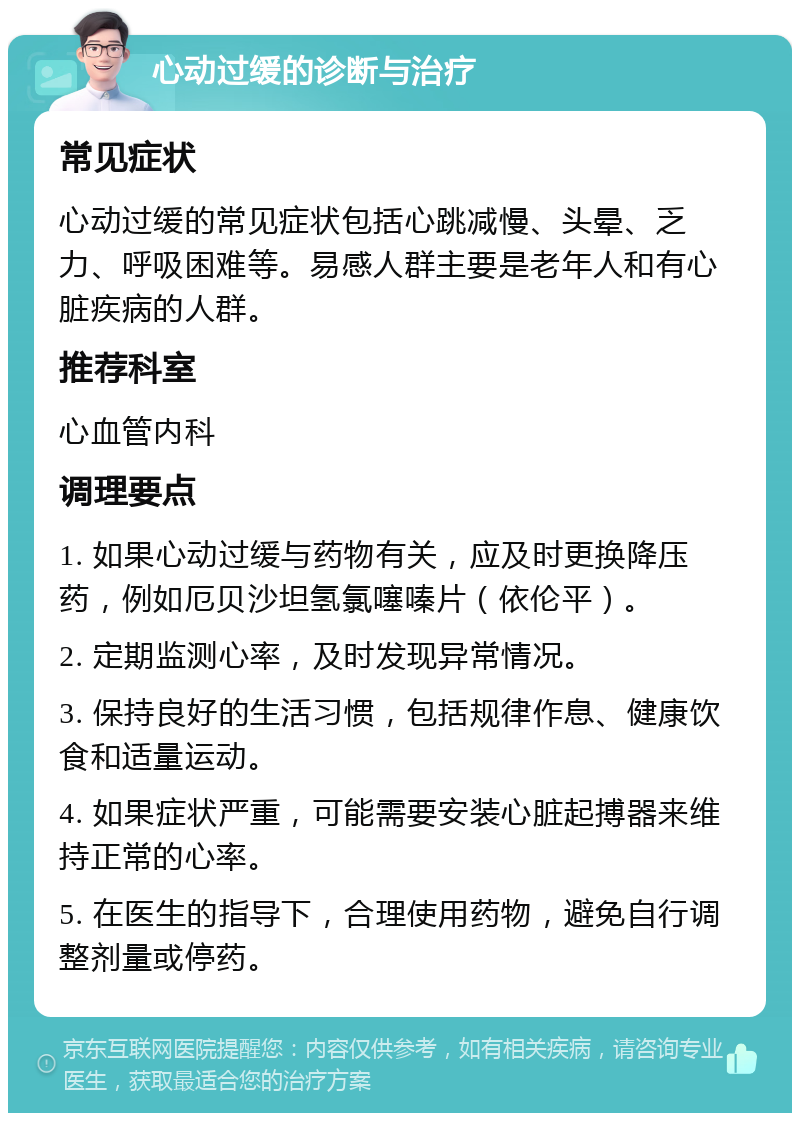 心动过缓的诊断与治疗 常见症状 心动过缓的常见症状包括心跳减慢、头晕、乏力、呼吸困难等。易感人群主要是老年人和有心脏疾病的人群。 推荐科室 心血管内科 调理要点 1. 如果心动过缓与药物有关，应及时更换降压药，例如厄贝沙坦氢氯噻嗪片（依伦平）。 2. 定期监测心率，及时发现异常情况。 3. 保持良好的生活习惯，包括规律作息、健康饮食和适量运动。 4. 如果症状严重，可能需要安装心脏起搏器来维持正常的心率。 5. 在医生的指导下，合理使用药物，避免自行调整剂量或停药。